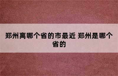 郑州离哪个省的市最近 郑州是哪个省的